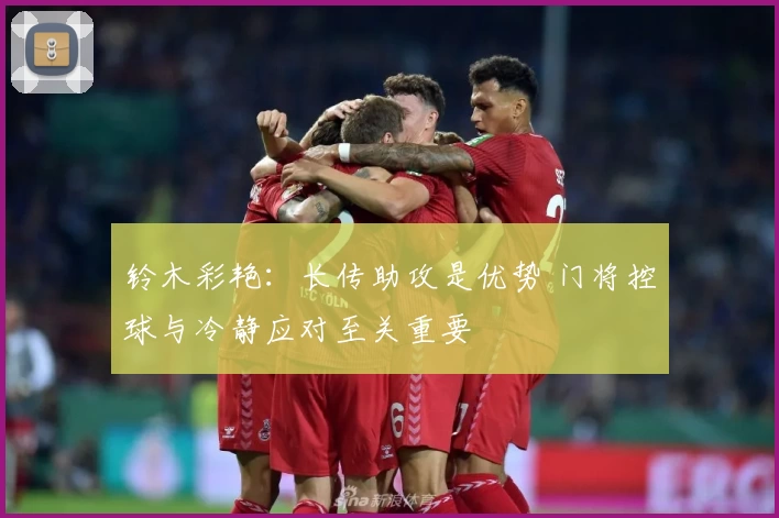 铃木彩艳：长传助攻是优势 门将控球与冷静应对至关重要