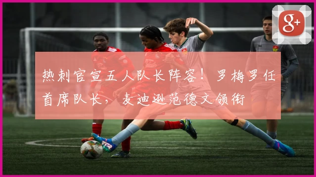 热刺官宣五人队长阵容!罗梅罗任首席队长,麦迪逊范德文领衔