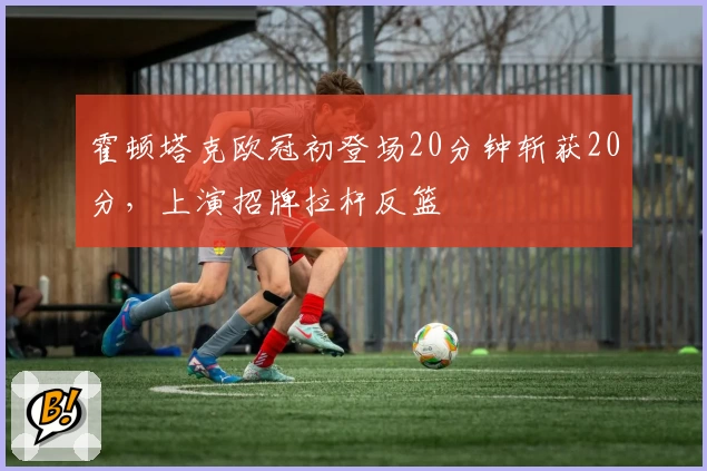 霍顿塔克欧冠初登场20分钟斩获20分,上演招牌拉杆反篮