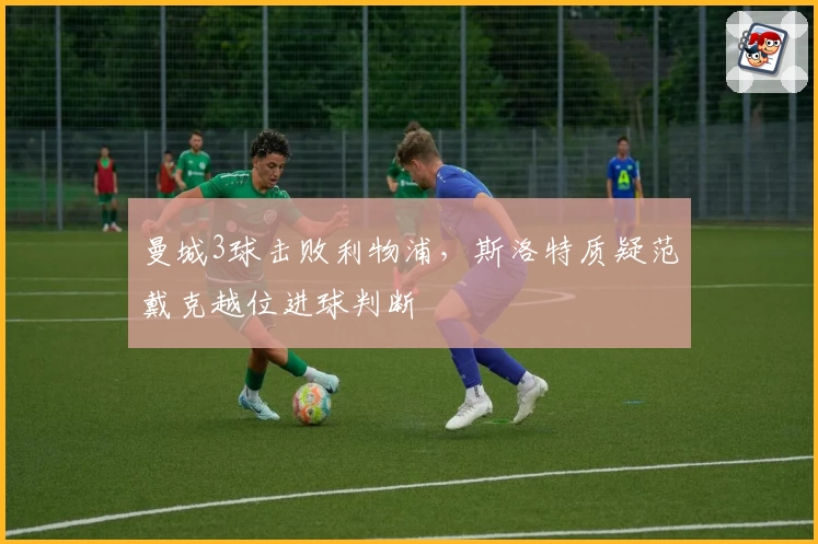 曼城3球击败利物浦，斯洛特质疑范戴克越位进球判断