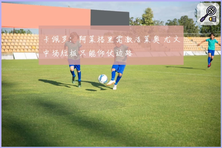 卡佩罗:阿莱格里需激活莱奥 尤文中场短板只能仰仗边路