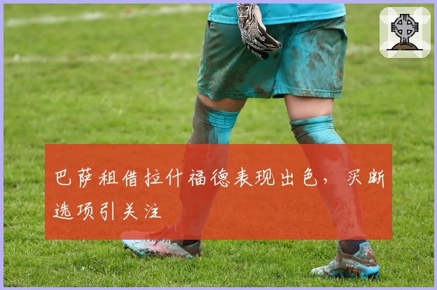 巴萨租借拉什福德表现出色，买断选项引关注