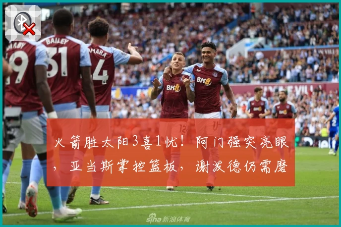 火箭胜太阳3喜1忧！阿门强突亮眼，亚当斯掌控篮板，谢泼德仍需磨砺