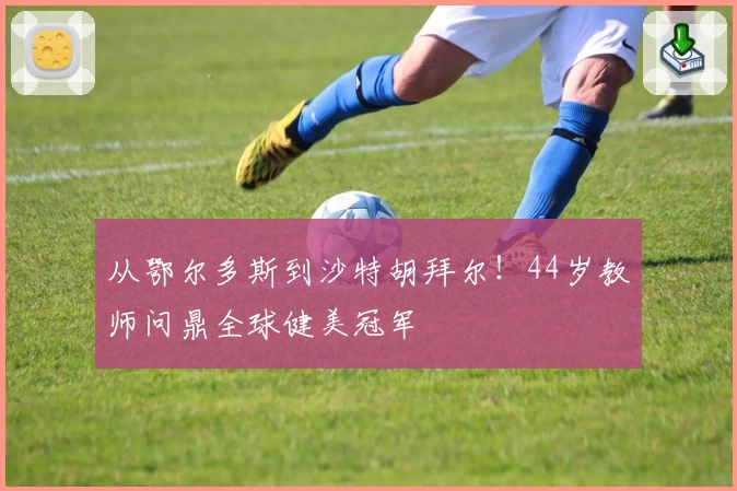 从鄂尔多斯到沙特胡拜尔！44岁教师问鼎全球健美冠军