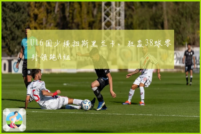 U16国少横扫斯里兰卡，狂轰38球零封领跑A组