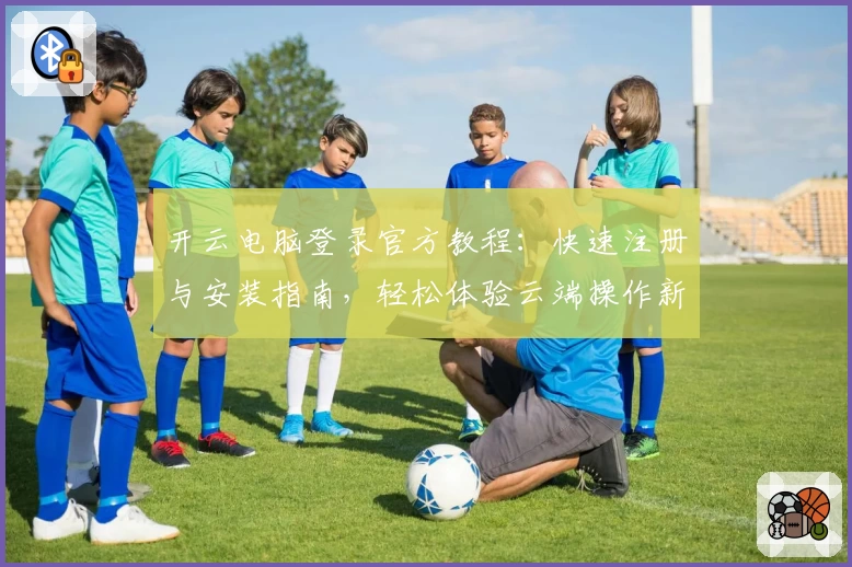 开云电脑登录官方教程：快速注册与安装指南，轻松体验云端操作新方式