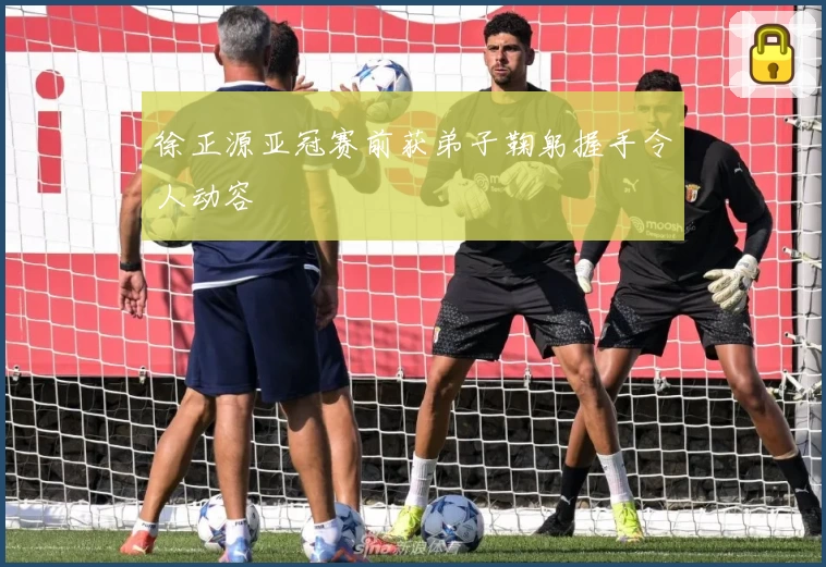 徐正源亚冠赛前获弟子鞠躬握手令人动容