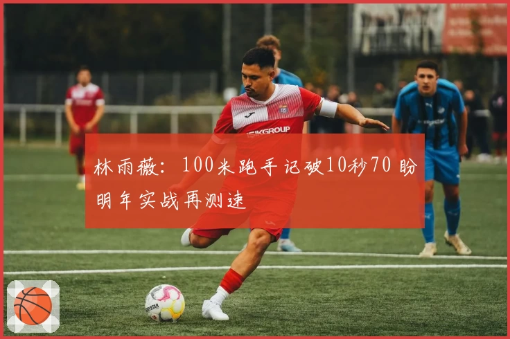 林雨薇：100米跑手记破10秒70 盼明年实战再测速