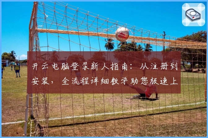 开云电脑登录新人指南：从注册到安装，全流程详细教学助您极速上手