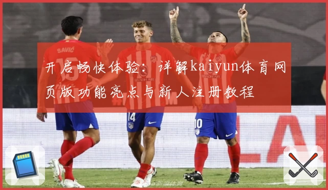 开启畅快体验:详解kaiyun体育网页版功能亮点与新人注册教程