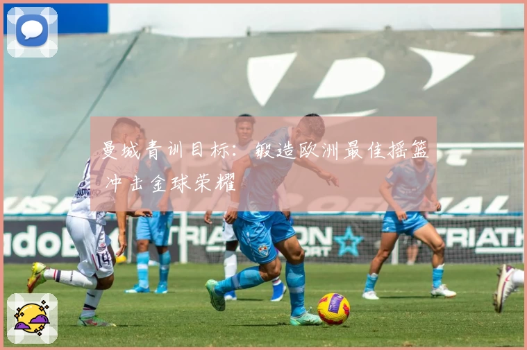 曼城青训目标：锻造欧洲最佳摇篮 冲击金球荣耀