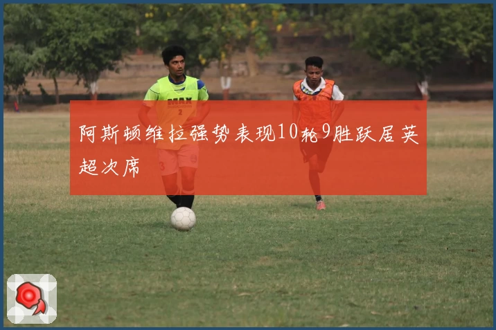 阿斯顿维拉强势表现10轮9胜跃居英超次席